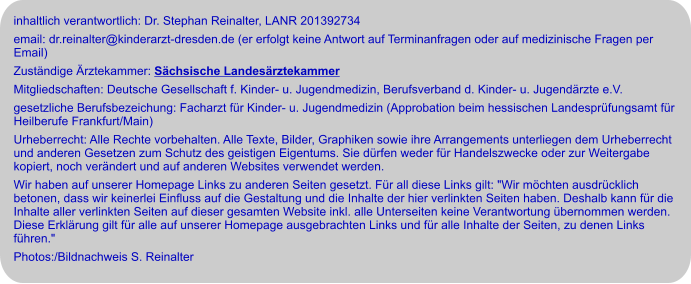 inhaltlich verantwortlich: Dr. Stephan Reinalter, LANR 201392734 email: dr.reinalter@kinderarzt-dresden.de (er erfolgt keine Antwort auf Terminanfragen oder auf medizinische Fragen per Email) Zuständige Ärztekammer: Sächsische Landesärztekammer Mitgliedschaften: Deutsche Gesellschaft f. Kinder- u. Jugendmedizin, Berufsverband d. Kinder- u. Jugendärzte e.V. gesetzliche Berufsbezeichung: Facharzt für Kinder- u. Jugendmedizin (Approbation beim hessischen Landesprüfungsamt für Heilberufe Frankfurt/Main) Urheberrecht: Alle Rechte vorbehalten. Alle Texte, Bilder, Graphiken sowie ihre Arrangements unterliegen dem Urheberrecht und anderen Gesetzen zum Schutz des geistigen Eigentums. Sie dürfen weder für Handelszwecke oder zur Weitergabe kopiert, noch verändert und auf anderen Websites verwendet werden.  Wir haben auf unserer Homepage Links zu anderen Seiten gesetzt. Für all diese Links gilt: "Wir möchten ausdrücklich betonen, dass wir keinerlei Einfluss auf die Gestaltung und die Inhalte der hier verlinkten Seiten haben. Deshalb kann für die Inhalte aller verlinkten Seiten auf dieser gesamten Website inkl. alle Unterseiten keine Verantwortung übernommen werden. Diese Erklärung gilt für alle auf unserer Homepage ausgebrachten Links und für alle Inhalte der Seiten, zu denen Links führen." Photos:/Bildnachweis S. Reinalter